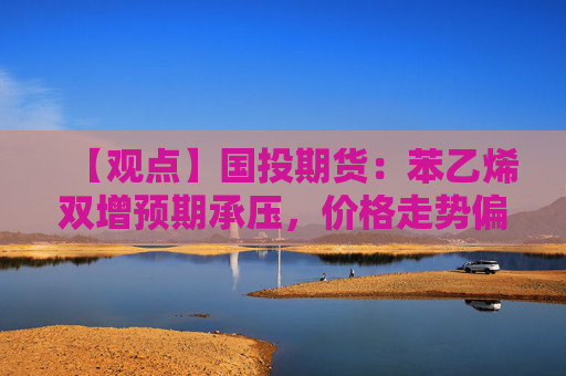 【观点】国投期货：苯乙烯双增预期承压，价格走势偏弱