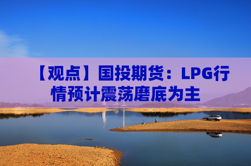 【观点】国投期货：LPG行情预计震荡磨底为主