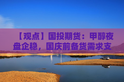 【观点】国投期货：甲醇夜盘企稳，国庆前备货需求支撑行情