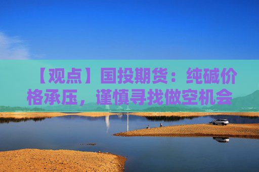 【观点】国投期货：纯碱价格承压，谨慎寻找做空机会