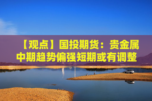 【观点】国投期货：贵金属中期趋势偏强短期或有调整可能