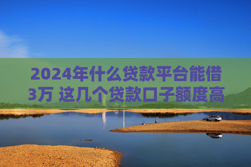 2024年什么贷款平台能借3万 这几个贷款口子额度高
