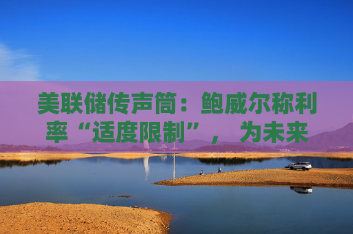 美联储传声筒：鲍威尔称利率“适度限制”， 为未来降息敞开大门