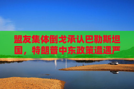 盟友集体倒戈承认巴勒斯坦国,特朗普中东政策遭遇严峻考验