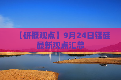 【研报观点】9月24日锰硅最新观点汇总