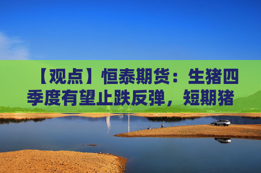 【观点】恒泰期货:生猪四季度有望止跌反弹,短期猪价承压
