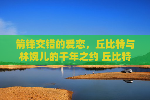 箭锋交错的爱恋，丘比特与林婉儿的千年之约 丘比特与林婉儿