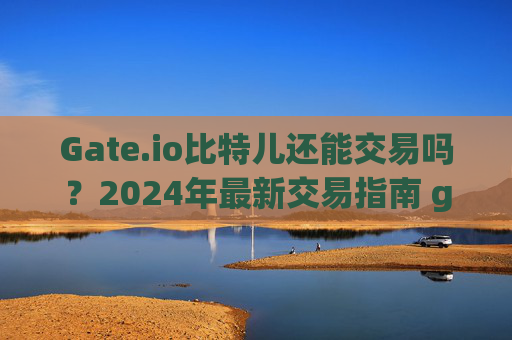 Gate.io比特儿还能交易吗？2024年最新交易指南 gateio比特儿还能交易吗
