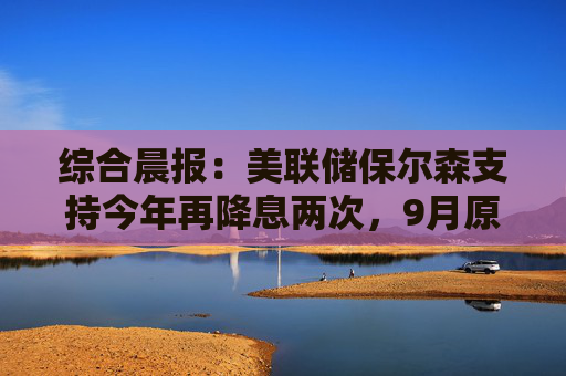 综合晨报：美联储保尔森支持今年再降息两次，9月原油产量增长