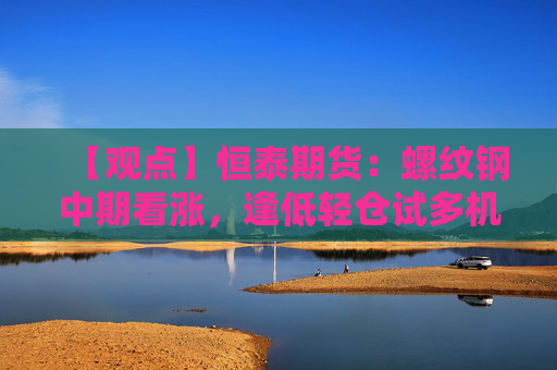 【观点】恒泰期货：螺纹钢中期看涨，逢低轻仓试多机会凸显