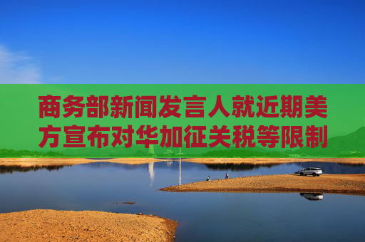 商务部新闻发言人就近期美方宣布对华加征关税等限制措施答记者问