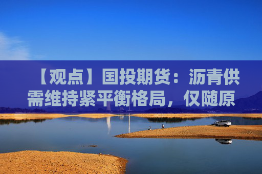 【观点】国投期货：沥青供需维持紧平衡格局，仅随原油小幅下跌
