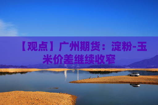 【观点】广州期货：淀粉-玉米价差继续收窄