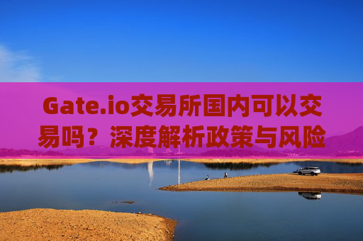 Gate.io交易所国内可以交易吗？深度解析政策与风险 gateio交易所国内可以交易吗