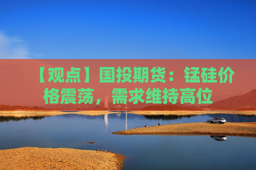 【观点】国投期货：锰硅价格震荡，需求维持高位