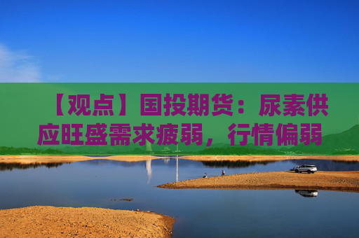 【观点】国投期货：尿素供应旺盛需求疲弱，行情偏弱运行可能持续。