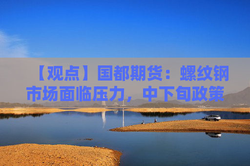【观点】国都期货：螺纹钢市场面临压力，中下旬政策成关键因素