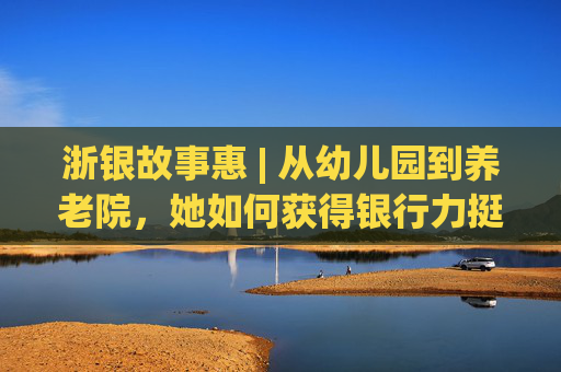 浙银故事惠 | 从幼儿园到养老院，她如何获得银行力挺？