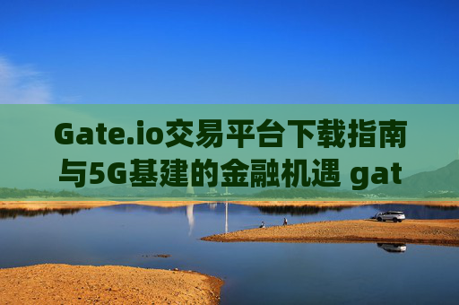 Gate.io交易平台下载指南与5G基建的金融机遇 gateio交易下载5g基建