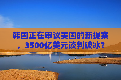 韩国正在审议美国的新提案，3500亿美元谈判破冰？