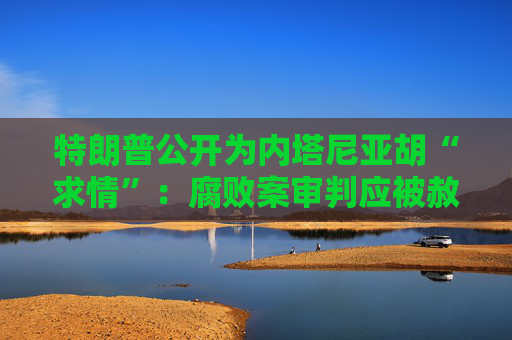 特朗普公开为内塔尼亚胡“求情”：腐败案审判应被赦免