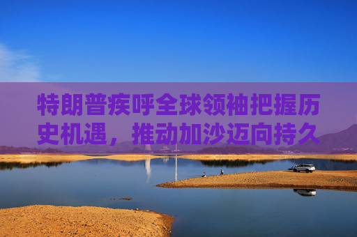 特朗普疾呼全球领袖把握历史机遇，推动加沙迈向持久和平