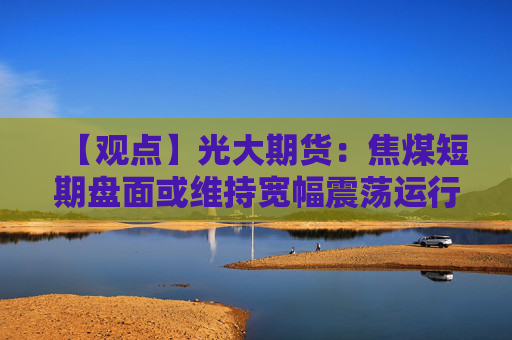 【观点】光大期货：焦煤短期盘面或维持宽幅震荡运行