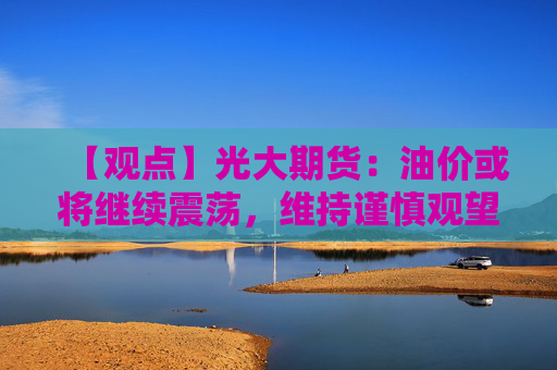 【观点】光大期货：油价或将继续震荡，维持谨慎观望态度