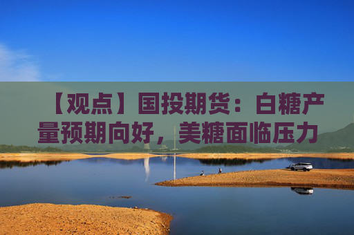 【观点】国投期货：白糖产量预期向好，美糖面临压力调整