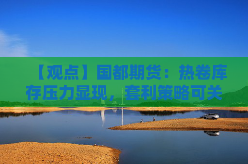 【观点】国都期货：热卷库存压力显现，套利策略可关注“多螺空卷”机会