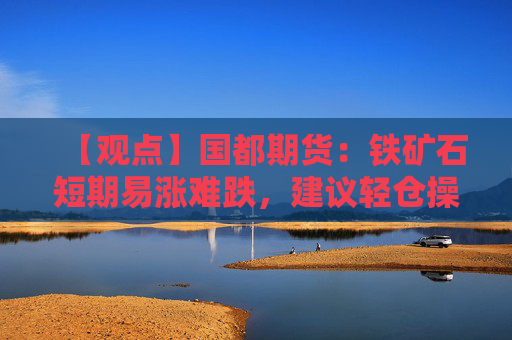 【观点】国都期货：铁矿石短期易涨难跌，建议轻仓操作