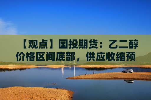 【观点】国投期货：乙二醇价格区间底部，供应收缩预期利多