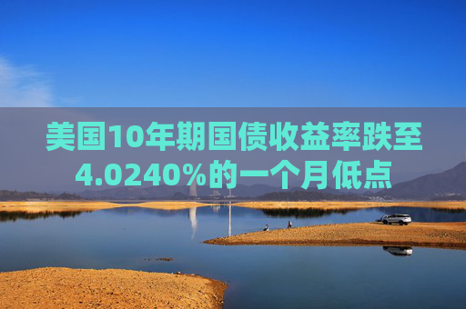 美国10年期国债收益率跌至4.0240%的一个月低点
