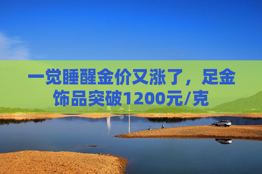 一觉睡醒金价又涨了，足金饰品突破1200元/克