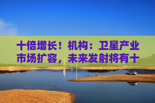 十倍增长！机构：卫星产业市场扩容，未来发射将有十倍以上增长