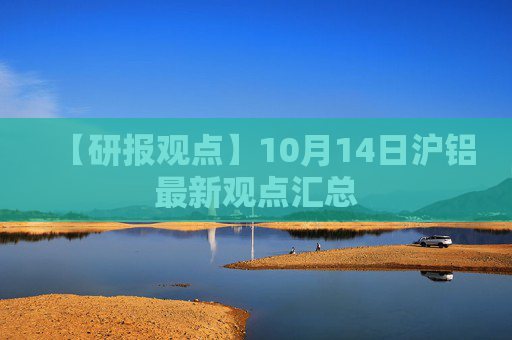 【研报观点】10月14日沪铝最新观点汇总