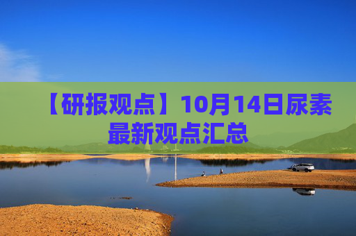【研报观点】10月14日尿素最新观点汇总