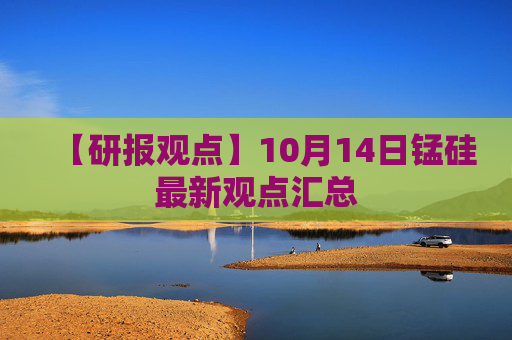 【研报观点】10月14日锰硅最新观点汇总