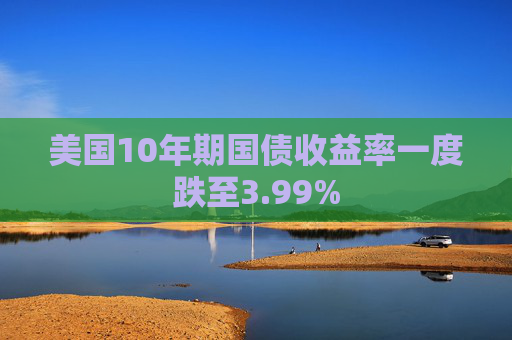 美国10年期国债收益率一度跌至3.99%