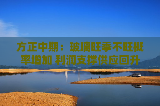 方正中期：玻璃旺季不旺概率增加 利润支撑供应回升