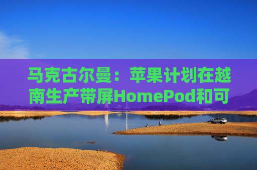 马克古尔曼：苹果计划在越南生产带屏HomePod和可自主移动的桌面机器人