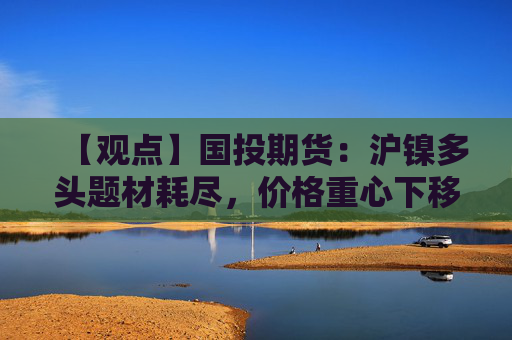 【观点】国投期货:沪镍多头题材耗尽,价格重心下移趋势明显