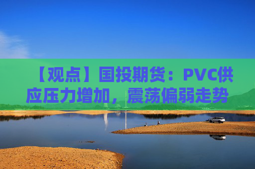 【观点】国投期货：PVC供应压力增加，震荡偏弱走势
