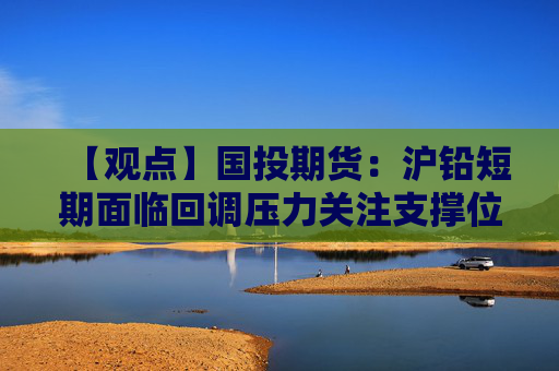 【观点】国投期货：沪铅短期面临回调压力关注支撑位