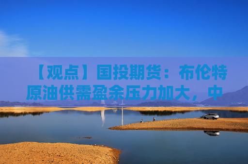【观点】国投期货：布伦特原油供需盈余压力加大，中期看空