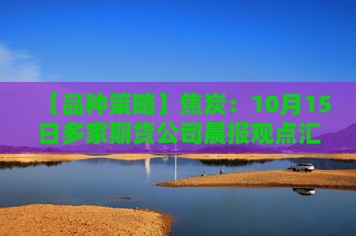 【品种策略】焦炭：10月15日多家期货公司晨报观点汇总