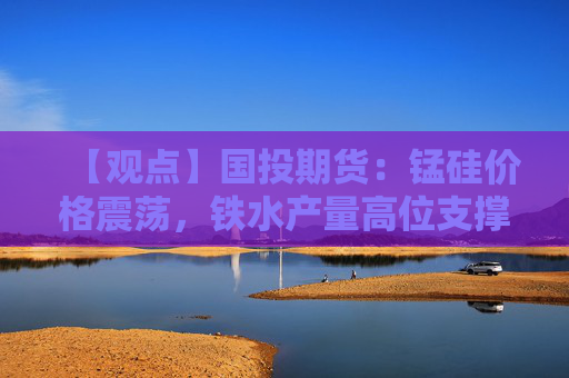 【观点】国投期货：锰硅价格震荡，铁水产量高位支撑需求