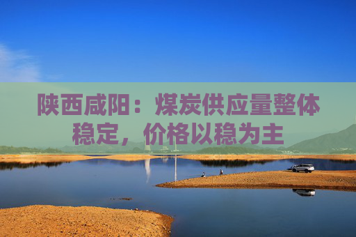 陕西咸阳：煤炭供应量整体稳定，价格以稳为主