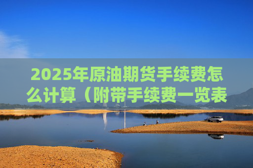 2025年原油期货手续费怎么计算(附带手续费一览表)
