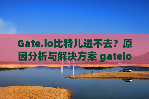 Gate.io比特儿进不去？原因分析与解决方案 gateio比特儿进去不